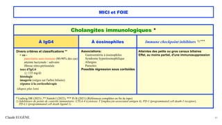Claude EUGÈNE
MICI et FOIE
42
Cholangites immunologiques *
À IgG4 À éosinophiles Immune checkpoint inhibitors 1) ***
Divers critères et classifications **
+ ou -
pancréatite auto-immune (80-90% des cas)
atteinte lacrymale / salivaire
fibrose rétro-péritonéale
taux d'IgG4
(> 135 mg/d)
histologie
imagerie (sièges sur l'arbre biliaire)
réponse à la corticothérapie
(diapos plus loin)
Associations:
Gastroentérite à éosinophiles
Syndrome hyperéosinophilique
Allergies
Parasites
Possible régression sous coritoïdes
Atteintes des petits ou gros canaux biliaires
Effet, au moins partiel, d'une immunosuppression
* Ludwig DR (2023) ,** Naitoh I (2022), *** Pi B (2021) (Références complètes en fin de topo)
1) Inhibiteurs de points de contrôle immunitaire: CTLA-4 (cytotoxic T lymphocyte-associated antigen 4), PD-1 (programmated cell death-1 receptor),
PD-L1 (programmated cell death ligand 1).
 