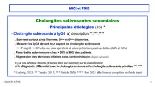 Claude EUGÈNE
MICI et FOIE
Cholangites sclérosantes secondaires
Principales étiologies (3/5) *
- Cholangite sclérosante à IgG4 a) description **,***,****
. Survient surtout chez l'homme, 5ème et 6ème décennies.
. Mesurer les IgG4 devant tout aspect de cholangite sclérosante
> 135 mg/dL: > 80% des cas, mais spécificité et valeur prédictives positives faibles (60% et 34%)
. Pancréatite auto-immune chez > 50% à 90% des patients
. Régression des sténoses biliaires sous corticothérapie (diapo suivante)
Il y a des articles récents (d'accès libre sur internet) sur la classification
et le diagnostic différentiel avec le cholangiocarcinome et la cholangite sclérosante primitive ***, ****
* Ludwig. 2023, ** Tanaka 2017, *** Naitoh 2020, **** Hori 2021. (Références complètes en fin de topo)
43
 