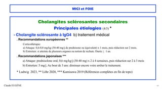 Claude EUGÈNE
MICI et FOIE
Cholangites sclérosantes secondaires
Principales étiologies (4/5) *
- Cholangite sclérosante à IgG4 b) traitement médical
. Recommandations européennes **
Corticothérapie:
a) Attaque: 0,6-0,8 mg/kg (30-40 mg/j de prednisone ou équivalent) x 1 mois, puis réduction sur 2 mois.
b) Entretien: si atteinte de plusieurs organes ou notion de rechute. Durée < 1 an.
. Recommandations japonaises ***
a) Attaque: prednisolone oral, 0,6 mg/kg/j (30-40 mg) x 2 à 4 semaines, puis réduction sur 2 à 3 mois
b) Entretien: 5 mg/j. Au bout de 3 ans: diminuer encore voire arrêter le traitement.
* Ludwig 2023, ** Löhr 2020, *** Kamisawa 2019 (Références complètes en fin de topo)
44
 
