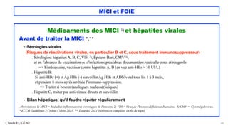 Claude EUGÈNE
MICI et FOIE
Médicaments des MICI 1) et hépatites virales
Avant de traiter la MICI *,**
- Sérologies virales
(Risques de réactivations virales, en particulier B et C, sous traitement immunosuppresseur)
. Sérologies: hépatites A, B, C, VIH 2), Epstein-Barr, CMV 3),
et en l'absence de vaccination ou d'infections préalables documentées: varicelle-zona et rougeole
=> Si nécessaire, vacciner contre hépatites A, B (en vue anti-HBs > 10 UI/L)
. Hépatite B:
Si anti-HBc (+) et Ag HBs (-) surveiller Ag HBs et ADN viral tous les 1 à 3 mois,
et pendant 6 mois après arrêt de l'immuno-suppression.
=> Traiter si besoin (analogues nucleos(t)idiques)
. Hépatite C, traiter par anti-viraux directs et surveiller.
- Bilan hépatique, qu'il faudra répéter régulièrement
Abréviations 1) MICI = Maladies inflammatoires chroniques de l'intestin, 2) VIH = Virus de l'Immunodéficience Humaine, 3) CMV = Cytomégalovirus,
* ECCO Guidelines J Crohns Colitis 2021, ** Losurdo. 2021 (références complètes en fin de topo)
48
 