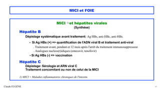 Claude EUGÈNE
MICI et FOIE
MICI 1) et hépatites virales
(Synthèse)
Hépatite B
Dépistage systématique avant traitement: Ag HBs, anti-HBc, anti-HBs.
- Si Ag HBs (+) => quantification de l'ADN viral B et traitement anti-viral
. Traitement avant, pendant et 12 mois après l'arrêt du traitement immunosuppresseur.
. Analogues nucleos(t)idiques (entecavir, tenofovir)
- Si Ag HBs (-) => vaccination
Hépatite C
Dépistage: Sérologie et ARN viral C
Traitement concomitant ou non de celui de la MICI
1) MICI = Maladies inflammatoires chroniques de l'intestin.
49
 