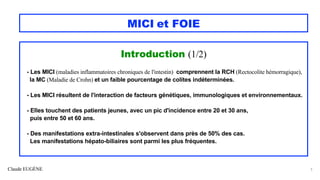 Claude EUGÈNE
MICI et FOIE
Introduction (1/2)
- Les MICI (maladies inflammatoires chroniques de l'intestin) comprennent la RCH (Rectocolite hémorragique),
la MC (Maladie de Crohn) et un faible pourcentage de colites indéterminées.
- Les MICI résultent de l'interaction de facteurs génétiques, immunologiques et environnementaux.
- Elles touchent des patients jeunes, avec un pic d'incidence entre 20 et 30 ans,
puis entre 50 et 60 ans.
- Des manifestations extra-intestinales s'observent dans près de 50% des cas.
Les manifestations hépato-biliaires sont parmi les plus fréquentes.
5
 