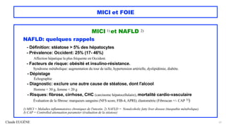 Claude EUGÈNE
MICI et FOIE
MICI 1) et NAFLD 2)
NAFLD: quelques rappels
- Définition: stéatose > 5% des hépatocytes
- Prévalence: Occident: 25% (17- 46%)
Affection hépatique la plus fréquente en Occident.
- Facteurs de risque: obésité et insulino-résistance.
Syndrome métabolique: augmentation du tour de taille, hypertension artérielle, dyslipidémie, diabète.
- Dépistage
Échographie
- Diagnostic: exclure une autre cause de stéatose, dont l'alcool
Homme < 30 g, femme < 20 g
- Risques: fibrose, cirrhose, CHC (carcinome hépatocellulaire), mortalité cardio-vasculaire
Évaluation de la fibrose: marqueurs sanguins (NFS score, FIB-4, APRI); élastométrie (Fibroscan +/- CAP 3))
1) MICI = Maladies inflammatoires chroniques de l'intestin. 2) NAFLD = Nonalcoholic fatty liver disease (ttaopathie métabolique).
3) CAP = Controlled attenuation parameter (évaluation de la stéatose)
51
 