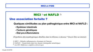 Claude EUGÈNE
MICI et FOIE
MICI 1) et NAFLD 2)
Une association fortuite ?
Quelques similitudes au plan pathogénique entre MICI et NAFLD :
- Dysbiose intestinale
- Facteurs génétiques
- État pro-inflammatoire
(Hypothèses physiopathogéniques détaillées dans la référence ci-dessous * d'accès libre sur internet)
1) MICI = Maladies inflammatoires chroniques de l'intestin.
2) NAFLD = Nonalcoholic fatty liver disease (stéatopathie métabolique).
* Lin 2021 (Référence complète en fin de topo)
52
 