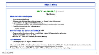 Claude EUGÈNE
MICI et FOIE
MICI 1) et NAFLD 2) *,**, ***,****
(Synthèse)
Mécanismes invoqués
- Syndrome métabolique
- Rôle du microbiote et d'un régime pauvre en fibres, fruits et légumes.
Augmentation de la perméabilité intestinale,
=> translocation de toxines et de constituants bactériens de l'intestin vers la veine porte.
- Possible hépatoxicité des médicaments.
(Figure suivante)
Prévalence au cours des MICI ****
- Augmentation (controversée et variable) par rapport à la population générale.
- De l'ordre de 30% versus 20-25%.
- Maladie de Crohn plus souvent en cause (> 65%)
Traitement
Activité physique et régime méditerranéen **
Abréviations : 1) MICI = Maladies inflammatoires chroniques de l'intestin. 2) NAFLD = Nonalcoholic fatty liver disease (stéatopathie
métabolique). 3) NASH = NonAlcoholic SteatoHepatitis (stéatohépatite non alcoolique).
* Mazza 2021, ** Franco 2020, *** Chao 2016 , **** Lin 2021 (références complètes en fin de topo)
54
 