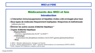 Claude EUGÈNE
MICI et FOIE
Médicaments des MICI et foie
Introduction
- L'interaction immunosuppression et hépatites virales a été envisagée plus haut.
- Deux types de molécules fréquemment impliquées: thiopurines et methotrexate
(tableaux plus loin)
- Éliminer les autres causes d'atteinte hépatique *
- 3 types d'atteinte hépatique
- Hépatocellulaire
Cytolyse, augmentation des ALAT 2) et ASAT 2)
- Cholestatique
Augmentation des phosphatases alcalines et de la GGT (gamma glutamyltransferase)
- Mixte
1) MICI = Maladies inflammatoires chroniques de l'intestin
2) ALAT = Alanine aminotransferase, ASAT = aspartate aminotransferase (ex transaminases SGPT et SGOT)
* EASL J Hepatol 2019 (Référence complète en fin de topo)
56
 