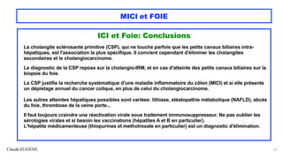 Claude EUGÈNE
MICI et FOIE
ICI et Foie: Conclusions
La cholangite sclérosante primitive (CSP), qui ne touche parfois que les petits canaux biliaires intra-
hépatiques, est l'association la plus spécifique. Il convient cependant d'éliminer les cholangites
secondaires et le cholangiocarcinome.
Le diagnostic de la CSP repose sur la cholangio-IRM, et en cas d'atteinte des petits canaux biliaires sur la
biopsie du foie.
La CSP justifie la recherche systématique d'une maladie inflammatoire du côlon (MICI) et si elle présente
un dépistage annuel du cancer colique, en plus de celui du cholangiocarcinome.
Les autres atteintes hépatiques possibles sont variées: lithiase, stéatopathie métabolique (NAFLD), abcès
du foie, thrombose de la veine porte...
Il faut toujours craindre une réactivation virale sous traitement immunosuppresseur. Ne pas oublier les
sérologies virales et si besoin les vaccinations (hépatites A et B en particulier).
L'hépatite médicamenteuse (thiopurines et methotrexate en particulier) est un diagnostic d'élimination.
59
 