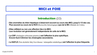 Claude EUGÈNE
MICI et FOIE
Introduction (2/2)
- Des anomalies du bilan hépatique s'observent souvent au cours des MICI, jusqu'à 1/3 des cas.
Plus souvent au cours de la RCH (Rectocolite hémorragique) que de la MC (Maladie de Crohn).
- Elles reflètent ou non une affection liée à la MICI.
Leur évolution est généralement indépendante de celle de la MICI.
- La CSP (cholangite sclérosante primitive) est l'affection la plus spécifique.
Encore faut-il éliminer les cholangites secondaires.
- La NAFLD (Non alcoholic fatty liver disease / stéatopathie métabolique) est l'affection la plus fréquente.
6
 