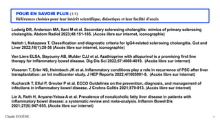 Claude EUGÈNE
POUR EN SAVOIR PLUS (1/4)
Références choisies pour leur intérêt scientifique, didactique et leur facilité d'accès
Ludwig DR, Anderson MA, Itani M et al. Secondary sclerosing cholangitis: mimics of primary sclerosing
cholangitis. Abdom Radiol 2023;48:151-165. (Accès libre sur internet, iconographie)
Naitoh I, Nakazawa T. Classification and diagnostic criteria for IgG4-related sclerosing cholangitis. Gut and
Liver 2022;16(1):28-36 (Accès libre sur internet, iconographie)
Van Liere ELSA, Bayoumy AB, Mulder CJJ et al. Azathioprine with allopurinol is a promising first line
therapy for inflammatory bowel disease. Dig Dis Sci 2022;67:4008-4019. (Accès libre sur internet)
Visseren T, Erler NS, Heimbach JK et al. Inflammatory conditions play a role in recurrence of PSC after liver
transplantation: an Int multicenter study. J HEP Reports 2022;4/1005991-9. (Accès libre sur internet)
Kucharzik T, Ellul P, Greuter P et al. ECCO Guidelines on the prevention, diagnosis, and management of
infections in inflammatory bowel disease. J Crohns Colitis 2021;879-913. (Accès libre sur internet)
Lin A, Roth H, Anyane-Yeboa A et al. Prevalence of nonalcoholic fatty liver disease in patients with
inflammatory bowel disease: a systematic review and meta-analysis. Inflamm Bowel Dis
2021;27(6):947-955. (Accès libre sur internet)
61
 