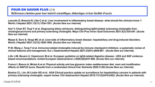 Claude EUGÈNE
POUR EN SAVOIR PLUS (2/4)
Références choisies pour leur intérêt scientifique, didactique et leur facilité d'accès
Losurdo G, Brescia IV, Lillo C et al. Liver involvement in inflammatory bowel disease: what should the clinician know ?
World J Hepatol 2021;13(11):1534-1551. (Accès libre sur internet)
Hori Y, Chari ST, Tsuji Y et al. Diagnosing biliary strictures: distinguishing IgG4-related sclerosing cholangitis from
cholangiocarcinoma and primary sclerosing cholangitis. Mayo Clin Proc Innov Qual Outcomes 2021;5(3):535-541. (Accès
libre sur internet)
Mazza S, Soro S, Verga MC et al. Liver-side of inflammatory bowel disease: hepatobiliary and drug-induced disorders.
World J Hepatol 2021;13(12):1828-1849. (Accès libre sur internet)
Pi B; Wang J, Tong Y et al. Immunne-related cholangitis induced by immune checkpoint inhibitors: a systematic review of
clinical features and management. Eur J Gastroenterol Hepatol 2021;33(S1):e858-867. (Accès libre sur internet).
Löhr J-M, Beuers U, Vujasinovic M et al. European guideline on IgG4-related digestive disease - UEG and SGF evidence-
based recommendations. United European Gastroenterol J 2020;8(6)/637-666. (Accès libre sur internet).
Franco I, Bianco A, Mirizzi A et al. Physical activity and low glycemic index mediterranean diet: main and modification
effects on NAFLD score. Results from a randomized clinical trial. Nutrients 2020;13,66 (Accès libre sur internet).
Bowlus CL, Lim JK Lindor KD et al. AGA Clinical practice update on surveillance for hepatobiliary cancers in patients with
primary sclerosing cholangitis: expert review. Clin Gastroentrol Hepatol 2019;17(12)/2416-2422. (Accès libre sur internet).
62
 