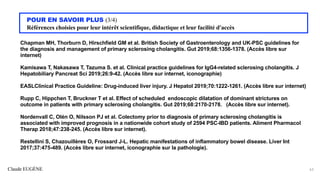 Claude EUGÈNE
POUR EN SAVOIR PLUS (3/4)
Références choisies pour leur intérêt scientifique, didactique et leur facilité d'accès
Chapman MH, Thorburn D, Hirschfield GM et al. British Society of Gastroenterology and UK-PSC guidelines for
the diagnosis and management of primary sclerosing cholangitis. Gut 2019;68:1356-1378. (Accès libre sur
internet)
Kamisawa T, Nakasawa T, Tazuma S. et al. Clinical practice guidelines for IgG4-related sclerosing cholangitis. J
Hepatobiliary Pancreat Sci 2019;26:9-42. (Accès libre sur internet, iconographie)
EASLClinical Practice Guideline: Drug-induced liver injury. J Hepatol 2019;70:1222-1261. (Accès libre sur internet)
Rupp C, Hippchen T, Bruckner T et al. Effect of scheduled endoscopic dilatation of dominant strictures on
outcome in patients with primary sclerosing cholangitis. Gut 2019;68:2170-2178. (Accès libre sur internet).
Nordenvall C, Olén O, Nilsson PJ et al. Colectomy prior to diagnosis of primary sclerosing cholangitis is
associated with improved prognosis in a nationwide cohort study of 2594 PSC-IBD patients. Aliment Pharmacol
Therap 2018;47:238-245. (Accès libre sur internet).
Restellini S, Chazouillères O, Frossard J-L. Hepatic manifestations of inflammatory bowel disease. Liver Int
2017;37:475-489. (Accès libre sur internet, iconographie sur la pathologie).
63
 