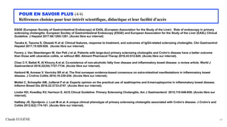 Claude EUGÈNE
POUR EN SAVOIR PLUS (4/4)
Références choisies pour leur intérêt scientifique, didactique et leur facilité d'accès
ESGE (European Society of Gastrointestinal Endoscopy) et EASL (European Association for the Study of the Liver) Role of endoscopy in primary
sclerosing cholangitis: European Socitey of Gastrointestinal Endoscopy (ESGE) and European Association for the Study of the Liver (EASL) Clinical
Guideline. J Hepatol 2017;66:1265-1281. (Accès libre sur internet)
Tanaka A, Tazuma S, Okazaki K et al. Clinical features, response to treatment, and outcomes of IgG4-related sclerosing cholangitis. Clin Gastroentrol
Hepatol 2017;15:920-926. (Accès libre sur internet)
Fevery J, Van Steenbergen W, Van Pelt J et al. Patients with large-duct primary sclerosing cholangitis and Crohn's disease have a better outcome
than those with ulcerative colitis, or without IBD. Aliment Pharmacol Therap 2016;43:612-620. (Accès libre sur internet).
Chao C-Y, Battat R, Al Khoury A et al. Co-existence of non-alcoholic fatty liver disease and inflammatory bowel disease: a review article. World J
Gastroenterol 2016;22(34):7727-7734. (Accès libre sur internet).
Harbord M, Annese V, Vavricka SR et al. The first euroepan evidence-based consensus on extra-intestinal manifestations in inflammatory bowel
disease. J Crohns Colitis 2016;10:239-254. (Accès libre sur internet).
Mottet C, Schoepfer AM, Juillerat P et al. Experts opinion on the practical use of azathioprine and 6-mercaptopurine in inflammatory bowel disease.
Inflamm Bowel Dis 2016;22:2733-2747. (Accès libre sur internet).
Lindor KD, Kowdley KV, Harrison E. ACG Clincal Guideline: Primary Sclerosing Cholangitis. Am J Gastroenterol 2015;110:646-659. (Accès libre sur
internet).
Halliday JS, Djordjevic J, Lust M et al. A unique clinical phenotype of primary sclerosing cholangitis associated with Crohn's disease. J Crohn's and
Colitis 2012.6(2):174-181. (Accès libre sur internet).
64
 