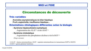 Claude EUGÈNE
MICI et FOIE
Circonstances de découverte
Très variables
Anomalies asymptomatiques du bilan hépatique
Prurit, angiocholite, insuffisance hépatique...
Orientations étiologiques différentes selon la biologie
- Syndrome hépatocellulaire (cytolytique)
. Augmentation des ALAT 1) et des ASAT 1)
- Syndrome cholestatique
. Augmentation des phosphatases alcalines et de la GGT 2)
(Diapo suivante)
1) ALAT = alanine aminotransferase, ASAT = aspartate aminotransferase (ex transaminases SGPT et SGOT)/
2) GGT = gamma glutamyl transferase.
8
 