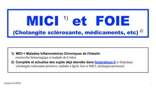 Claude EUGÈNE
MICI 1)
et FOIE
(Cholangite sclérosante, médicaments, etc) 2)
1) MICI = Maladies Inflammatoires Chroniques de l'Intestin
(rectocolite hémorragique et maladie de Crohn)
2) Complète et actualise des sujets déjà abordés dans foiepratique.fr et Slideshare
(cholangite sclérosante primitive, maladie à IgG4, foie et MICI, cholangiocarcinome)
1
 