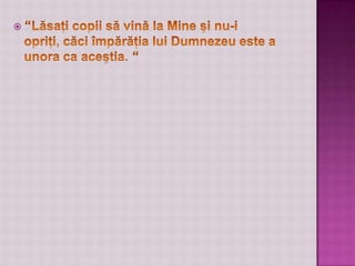 “Lăsaţi copii să vină la Mine şi nu-i opriţi, căci împărăţia lui Dumnezeu este a unora ca aceştia. “