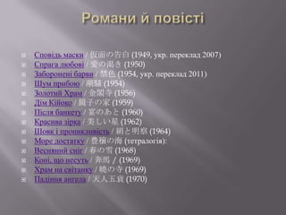    Сповідь маски / 仮面の告白 (1949, укр. переклад 2007)
   Спрага любові / 愛の渇き (1950)
   Заборонені барви / 禁色 (1954, укр. переклад 2011)
   Шум прибою / 潮騒 (1954)
   Золотий Храм / 金閣寺 (1956)
   Дім Кійоко / 鏡子の家 (1959)
   Після банкету / 宴のあと (1960)
   Красива зірка / 美しい星 (1962)
   Шовк і проникливість / 絹と明察 (1964)
   Море достатку / 豊穣の海 (тетралогія):
   Весняний сніг / 春の雪 (1968)
   Коні, що несуть / 奔馬 / (1969)
   Храм на світанку / 暁の寺 (1969)
   Падіння ангела / 天人五衰 (1970)
 