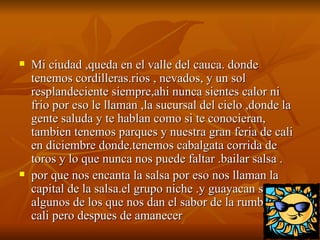 Mi ciudad ,queda en el valle del cauca. donde tenemos cordilleras.rios , nevados, y un sol resplandeciente siempre,ahi nunca sientes calor ni frio por eso le llaman ,la sucursal del cielo ,donde la gente saluda y te hablan como si te conocieran, tambien tenemos parques y nuestra gran feria de cali en diciembre donde.tenemos cabalgata corrida de toros y lo que nunca nos puede faltar .bailar salsa . por que nos encanta la salsa por eso nos llaman la capital de la salsa.el grupo niche .y guayacan son algunos de los que nos dan el sabor de la rumba en cali pero despues de amanecer