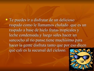 Te puedes ir a disfrutar de un delicioso raspado como le llamamos cholado .que es un raspado a base de hielo frutas tropicales y leche condensada.y luego sales hacer un sancocho al rio panse.tiene muchisimo para hacer la gente disfruta tanto que por eso dicen que cali es la sucursal del cielooo.