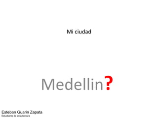Mi ciudad Medellin ?   Esteban Guarin Zapata Estudiante de arquitectura 