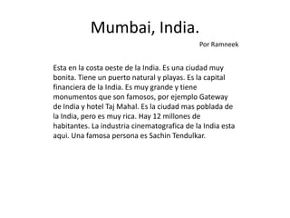 Mumbai, India.
                                             Por Ramneek


Esta en la costa oeste de la India. Es una ciudad muy
bonita. Tiene un puerto natural y playas. Es la capital
financiera de la India. Es muy grande y tiene
monumentos que son famosos, por ejemplo Gateway
de India y hotel Taj Mahal. Es la ciudad mas poblada de
la India, pero es muy rica. Hay 12 millones de
habitantes. La industria cinematografica de la India esta
aqui. Una famosa persona es Sachin Tendulkar.
 