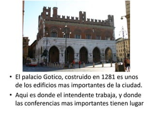 • El palacio Gotico, costruido en 1281 es unos
  de los edificios mas importantes de la ciudad.
• Aqui es donde el intendente trabaja, y donde
  las conferencias mas importantes tienen lugar
 