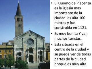 • El Duomo de Piacenza
  es la iglesia mas
  importante de la
  ciudad. es alta 100
  metros y fue
  construida en 1121.
• Es muy bonita Y van
  muchos turistas.
• Esta situada en el
  centro de la ciudad y
  se puede ver de todas
  partes de la ciudad
  porque es muy alta.
 