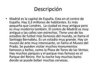 Descripción
• Madrid es la capital de España. Esta en el centro de
  España. Hay 3,3 millones de habitantes. Es más
  pequeña que Londres. La ciudad es muy antigua pero
  es muy moderna también. El centro de Madrid es muy
  antiguo y las calles son estrechas. Tiene uno de los
  estadios de futbol más famosos del mundo, se llama el
  Santiago Bernabéu. Es un estadio muy grande. Hay un
  museo de arte muy interesante, se llama el Museo del
  Prado. Se pueden visitar muchos monumentos
  famosos y bellos, como la Plaza de Toros de las Ventas.
  Hay muchos parques y el parque mas famoso es el
  Parque del Retiro. Por la noche hay muchos bares
  donde se puede beber muchas cervezas.
 