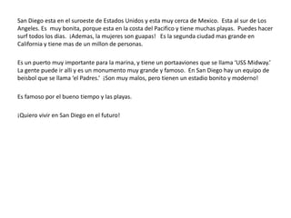 San Diego esta en el suroeste de Estados Unidos y esta muy cerca de Mexico. Esta al sur de Los
Angeles. Es muy bonita, porque esta en la costa del Pacifico y tiene muchas playas. Puedes hacer
surf todos los dias. ¡Ademas, la mujeres son guapas! Es la segunda ciudad mas grande en
California y tiene mas de un millon de personas.

Es un puerto muy importante para la marina, y tiene un portaaviones que se llama ‘USS Midway.’
La gente puede ir alli y es un monumento muy grande y famoso. En San Diego hay un equipo de
beisbol que se llama ‘el Padres.’ ¡Son muy malos, pero tienen un estadio bonito y moderno!

Es famoso por el bueno tiempo y las playas.

¡Quiero vivir en San Diego en el futuro!
 