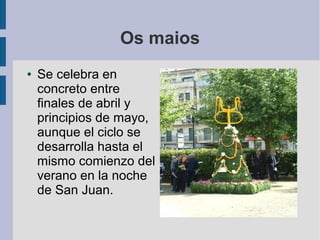 Os maios
●   Se celebra en
    concreto entre
    finales de abril y
    principios de mayo,
    aunque el ciclo se
    desarrolla hasta el
    mismo comienzo del
    verano en la noche
    de San Juan.
 