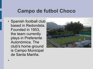 Campo de futbol Choco
●   Spanish football club
    based in Redondela.
    Founded in 1953,
    the team currently
    plays in Preferente
    Autonómica. The
    club's home ground
    is Campo Municipal
    de Santa Mariña.
●
 