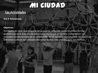 Dia 4- Estructuras
Objetivos –
Por medio de crear una maqueta de un puente, entender cómo se utilizan formas
geométricas en la creación de estructuras hechas por el hombre. Comprender los
conceptos fundamentales de la construcción de los soportes estructurales. Ver cómo las
diferentes culturas han utilizado diferentes formas estructurales para sus edificios.
Mi Ciudad
Las Actividades
 