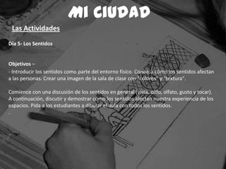 Dia 5- Los Sentidos
Objetivos –
- Introducir los sentidos como parte del entorno físico. Conozca cómo los sentidos afectan
a las personas. Crear una imagen de la sala de clase con "colores" y "textura".
Comience con una discusión de los sentidos en general (vista, oído, olfato, gusto y tocar).
A continuación, discutir y demostrar cómo los sentidos afectan nuestra experiencia de los
espacios. Pida a los estudiantes a dibular el aula con todos los sentidos.
.
Mi Ciudad
Las Actividades
 