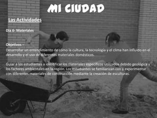 Dia 6- Materiales
Objetivos –
Desarrollar un entendimiento de cómo la cultura, la tecnología y el clima han influido en el
desarrollo y el uso de diferentes materiales domésticos.
Guiar a los estudiantes a identificar los materiales específicos utilizados debido geológica y
los factores ambientales en la región. Los estudiantes se familiarizan con y experimentar
con diferentes materiales de construcción mediante la creación de esculturas.
.
Mi Ciudad
Las Actividades
 