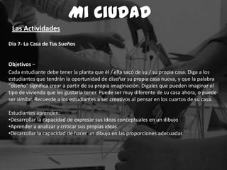 Dia 7- La Casa de Tus Sueños
Objetivos –
Cada estudiante debe tener la planta que él / ella sacó de su / su propia casa. Diga a los
estudiantes que tendrán la oportunidad de diseñar su propia casa nueva, y que la palabra
"diseño" significa crear a partir de su propia imaginación. Dígales que pueden imaginar el
tipo de vivienda que les gustaría tener. Puede ser muy diferente de su casa ahora, o puede
ser similar. Recuerde a los estudiantes a ser creativos al pensar en los cuartos de su casa.
Estudiantes aprenden:
•Desarrollar la capacidad de expresar sus ideas conceptuales en un dibujo
•Aprender a analizar y criticar sus propias ideas
•Desarrollar la capacidad de hacer un dibujo en las proporciones adecuadas
Mi Ciudad
Las Actividades
 