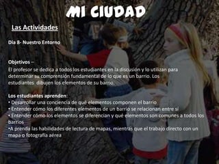 Dia 8- Nuestro Entorno
Objetivos –
El profesor se dedica a todos los estudiantes en la discusión y lo utilizan para
determinar su comprensión fundamental de lo que es un barrio. Los
estudiantes dibujen los elementos de su barrio.
Los estudiantes aprenden:
• Desarrollar una conciencia de qué elementos componen el barrio
• Entender cómo los diferentes elementos de un barrio se relacionan entre sí
• Entender cómo los elementos se diferencian y qué elementos son comunes a todos los
barrios
•A prenda las habilidades de lectura de mapas, mientras que el trabajo directo con un
mapa o fotografía aérea
Mi Ciudad
Las Actividades
 