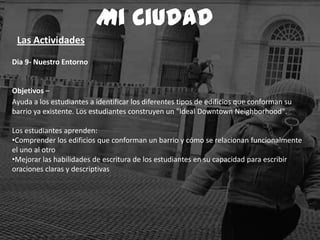 Dia 9- Nuestro Entorno
Objetivos –
Ayuda a los estudiantes a identificar los diferentes tipos de edificios que conforman su
barrio ya existente. Los estudiantes construyen un "Ideal Downtown Neighborhood".
Los estudiantes aprenden:
•Comprender los edificios que conforman un barrio y cómo se relacionan funcionalmente
el uno al otro
•Mejorar las habilidades de escritura de los estudiantes en su capacidad para escribir
oraciones claras y descriptivas
Mi Ciudad
Las Actividades
 