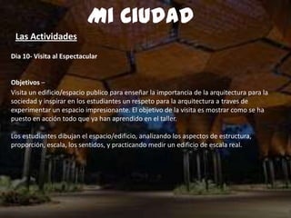 Dia 10- Visita al Espectacular
Objetivos –
Visita un edificio/espacio publico para enseñar la importancia de la arquitectura para la
sociedad y inspirar en los estudiantes un respeto para la arquitectura a traves de
experimentar un espacio impresionante. El objetivo de la visita es mostrar como se ha
puesto en acción todo que ya han aprendido en el taller.
Los estudiantes dibujan el espacio/edificio, analizando los aspectos de estructura,
proporción, escala, los sentidos, y practicando medir un edificio de escala real.
Mi Ciudad
Las Actividades
 