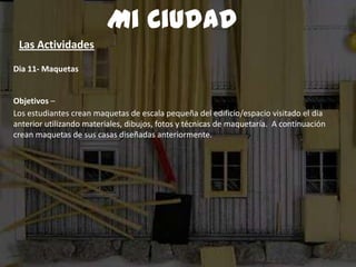 Dia 11- Maquetas
Objetivos –
Los estudiantes crean maquetas de escala pequeña del edificio/espacio visitado el dia
anterior utilizando materiales, dibujos, fotos y técnicas de maquetaría. A continuación
crean maquetas de sus casas diseñadas anteriormente.
Mi Ciudad
Las Actividades
 