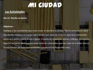 Dia 12- Diseña un barrio
Objetivos –
Explique a los estudiantes que como clase se diseñará su propio “Barrio comunitario ideal “.
Estudiantes trabajan en equipo para decidir, que necesita el barrio, que va a representar,
quien va a servir y como lo van a lograr. A media de maquetas, planos y dibujos, los equipos
diseñan un barrio ideal incorporando todos los elementos que han visto en el taller. Esta es
la culminación de todas las habilidades y producirá los frutos del curso.
Mi Ciudad
Las Actividades
 
