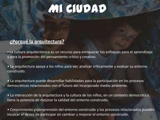 Mi Ciudad
Arquitectura para niños
• La cultura arquitectónica es un recurso para enriquecer los enfoques para el aprendizaje
y para la promoción del pensamiento crítico y creativo.
• La arquitectura apoya a los niños para ver, analizar críticamente y evaluar su entorno
construido.
• La arquitectura puede desarrollar habilidades para la participación en los procesos
democráticos relacionados con el futuro del incorporado medio ambiente.
• La interacción de la arquitectura y la cultura de los niños, en un contexto democrático,
tiene la potencia de mejorar la calidad del entorno construido.
• Conocimiento y comprensión del entorno construido y los procesos relacionados pueden
inculcar el deseo de participar en cambiar y mejorar el entorno construido.
Mi Ciudad
¿Porqué la arquitectura?
 