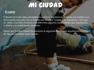 El desafio de todas estas actividades es examiner arquitectura, el diseño y la ciudad en sus
dimensiones culturales. No se trata de que los niños "juegan a ser arquitectos", sino que
les ofrece a los niños el acceso a los diferentes placeres y posibilidades que arquitectura,
el diseño, y la ciudad puede ofrecerles.
Parece que la major manera de presentar la educación de niños en arquitectura es a través
de algunos conceptos claves básicas.
Mi Ciudad
El curso
 