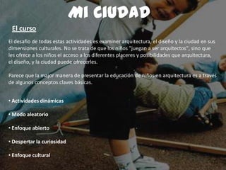 El desafio de todas estas actividades es examiner arquitectura, el diseño y la ciudad en sus
dimensiones culturales. No se trata de que los niños "juegan a ser arquitectos", sino que
les ofrece a los niños el acceso a los diferentes placeres y posibilidades que arquitectura,
el diseño, y la ciudad puede ofrecerles.
Parece que la major manera de presentar la educación de niños en arquitectura es a través
de algunos conceptos claves básicas.
• Actividades dinámicas
• Modo aleatorio
• Enfoque abierto
• Despertar la curiosidad
• Enfoque cultural
Mi Ciudad
El curso
 