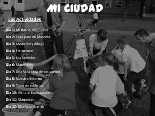 Dia 1: Mi Barrio, Mi Ciudad
Dia 2: Casa para mi Mascota
Dia 3: Medición y dibujo
Dia 4: Estructuras
Dia 5: Los Sentidos
Dia 6: Materiales
Dia 7: Diseña la casa de tus sueños
Dia 8: Nuestro Entorno
Dia 9: Tipos de edificios
Dia 10: Visita al Espectacular
Dia 11: Maquetas
Dia 12: Diseña un barrio
Mi Ciudad
Las Actividades
 