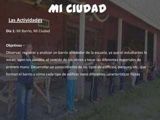 Dia 1: Mi Barrio, Mi Ciudad
Objetivos –
Observar, registrar y analizar un barrio alrededor de la escuela, ya que el estudiantes lo
miran, oyen los sonidos, el sentido de los olores y tocar las diferentes materiales de
primera mano. Desarrollar un conocimiento de los tipos de edificios, parques, etc, que
forman el barrio y cómo cada tipo de edificio tiene diferentes características físicas
Mi Ciudad
Las Actividades
 