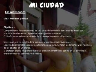 Dia 3- Medicion y dibujo
Objetivos –
Comprender el funcionamiento de una unidad de medida. Ser capaz de medir con
precisión los elementos. Aprender a trabajar con numerous.
El diseño se experimenta a través de la percepción sensorial humana.
Seleccione seis elementos de la sala que se pueden medir fácilmente.
Los estudiantes miden los objetos utilizando una regla. Señalan los tamaños y los nombres
de los objetos en un gráfico.
El profesor explica los principios detrás el sistema métrico se centra en las diferencias
entre milímetros, centímetros y metros.
Mi Ciudad
Las Actividades
 