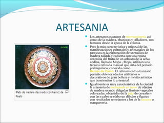 ARTESANIA
 Los artesanos pastusos de marroquinería así
como de la madera, ebanistas y talladores, son
famosos desde la época de la colonia.
 Pero la más característica y original de las
manifestaciones culturales y artesanales de los
pastusos es la elaboración de utensilios de
madera tallada y cubierta con una resina
obtenida del fruto de un arbusto de la selva
andina, llamado Mopa - Mopa; utilizan una
técnica refinada manual que data del periodo
prehispánico, conocida como
Barniz de Pasto. El refinamiento alcanzado
permite obtener objetos utilitarios o
decorativos de gran belleza y mérito artístico
que trascienden lo artesanal.
 Igualmente es muy característica de la ciudad
la artesanía de enchapado en tamo de objetos
de madera usando delgadas láminas vegetales
coloreadas, obtenidas de la paja de cereales y
con las cuales se elaboran dibujos y figuras
con resultados semejantes a los de la taracea o
marquetería.
 