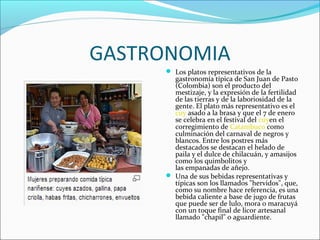 GASTRONOMIA
 Los platos representativos de la
gastronomía típica de San Juan de Pasto
(Colombia) son el producto del
mestizaje, y la expresión de la fertilidad
de las tierras y de la laboriosidad de la
gente. El plato más representativo es el
cuy asado a la brasa y que el 7 de enero
se celebra en el festival del cuyen el
corregimiento de Catambuco como
culminación del carnaval de negros y
blancos. Entre los postres más
destacados se destacan el helado de
paila y el dulce de chilacuán, y amasijos
como los quimbolitos y
las empanadas de añejo.
 Una de sus bebidas representativas y
típicas son los llamados "hervidos", que,
como su nombre hace referencia, es una
bebida caliente a base de jugo de frutas
que puede ser de lulo, mora o maracuyá
con un toque final de licor artesanal
llamado "chapil" o aguardiente.
 