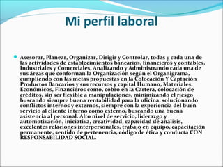 Mi perfil laboral
 Asesorar, Planear, Organizar, Dirigir y Controlar, todas y cada una de
las actividades de establecimientos bancarios, financieros y contables,
Industriales y Comerciales, Analizando y Administrando cada una de
sus áreas que conforman la Organización según el Organigrama,
cumpliendo con las metas propuestas en la Colocación Y Captación
Productos Bancarios y sus recursos y capital Humano, Materiales,
Económicos, Financieros como, cobro en la Cartera, colocación de
créditos, sin ser flexible a manipulaciones, minimizando el riesgo
buscando siempre buena rentabilidad para la oficina, solucionando
conflictos internos y externos, siempre con la experiencia del buen
servicio al cliente interno como externo, buscando una buena
asistencia al personal. Alto nivel de servicio, liderazgo y
automotivación, iniciativa, creatividad, capacidad de análisis,
excelentes relaciones interpersonales, trabajo en equipo, capacitación
permanente, sentido de pertenencia, código de ética y conducta CON
RESPONSABILIDAD SOCIAL.
 