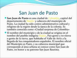 San Juan de Pasto
San Juan de Pasto es una ciudad de Colombia, capital del
departamento de Nariño y cabecera del municipio de
Pasto. La ciudad ha sido centro administrativo cultural y
religioso de la región desde la época de la colonia. Es
también conocida como «Ciudad sorpresa de Colombia»
El nombre del municipio y de la ciudad se origina en el
nombre del pueblo indígena Pastos, Pas=gente y to=tierra
o gente de la tierra, que habitaba el Valle de Atriz a la
llegada de los conquistadores españoles. El nombre oficial
del Municipio es Pasto, y su cabecera municipal que
corresponde al área urbana se conoce como San Juan de
Pasto, en honor a su patrono San Juan Bautista.
 