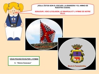 ¡HOLA, ÉSTOS SON EL ESCUDO, LA BANDERA Y EL HIMNO DE
NUESTRA CIUDAD.
BONJOUR!, VOICI LE BLASON, LE DRAPEAU ET L´HYMNE DE NOTRE
VILLE.

VOUS POUVEZ ÉCOUTER L´HYMNE:
5- “Himno Caravaca”

 